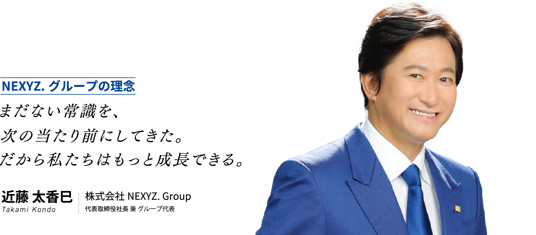 NEXYZ.グループの理念 まだない常識を、次の当たり前にしてきた。だから私たちはもっと成長できる。 近藤 太香巳 Takami Kondo 株式会社NEXYZ. Group 代表取締役社長 兼 グループ代表
